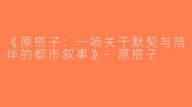《原搭子：一场关于默契与陪伴的都市叙事》-原搭子