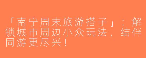 「南宁周末旅游搭子」：解锁城市周边小众玩法，结伴同游更尽兴！