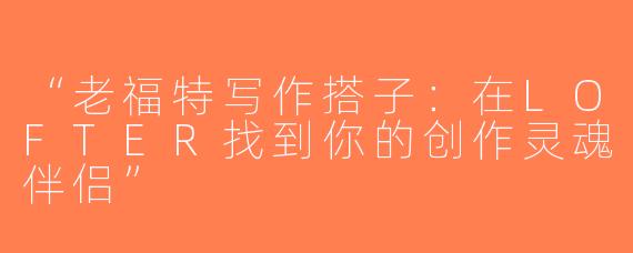 “老福特写作搭子：在LOFTER找到你的创作灵魂伴侣”