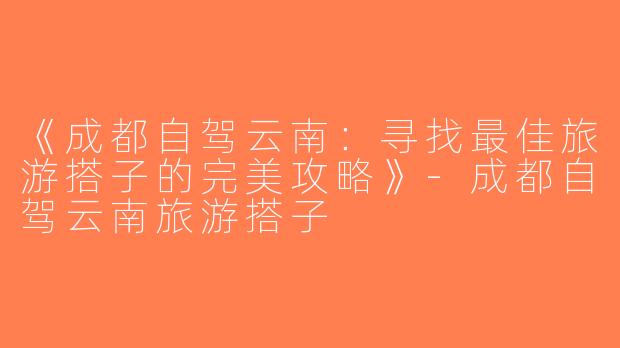 《成都自驾云南：寻找最佳旅游搭子的完美攻略》-成都自驾云南旅游搭子