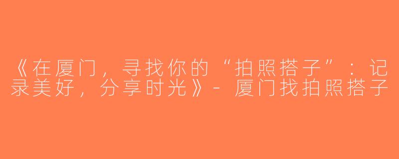 《在厦门，寻找你的“拍照搭子”：记录美好，分享时光》-厦门找拍照搭子