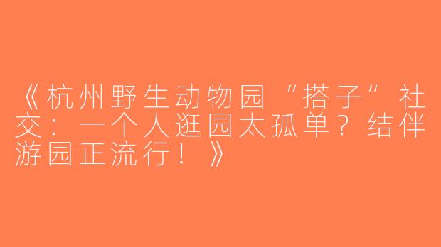《杭州野生动物园“搭子”社交：一个人逛园太孤单？结伴游园正流行！》