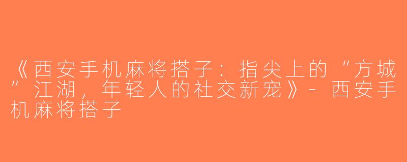 《西安手机麻将搭子：指尖上的“方城”江湖，年轻人的社交新宠》-西安手机麻将搭子