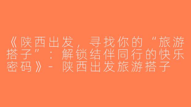 《陕西出发，寻找你的“旅游搭子”：解锁结伴同行的快乐密码》-陕西出发旅游搭子