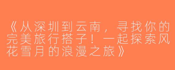《从深圳到云南，寻找你的完美旅行搭子！一起探索风花雪月的浪漫之旅》