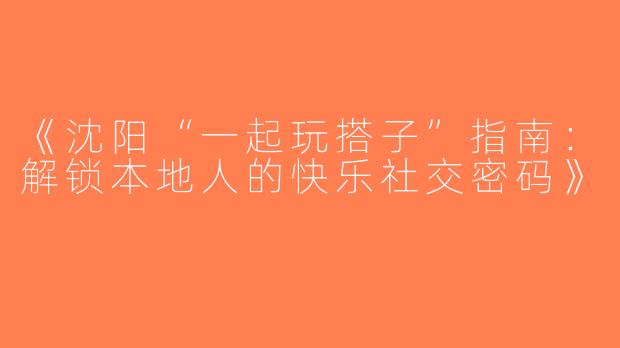 《沈阳“一起玩搭子”指南：解锁本地人的快乐社交密码》