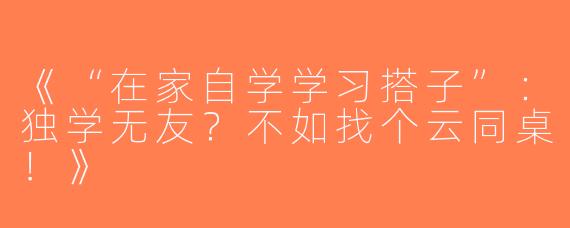 《“在家自学学习搭子”：独学无友？不如找个云同桌！》