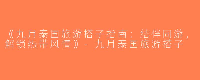 《九月泰国旅游搭子指南：结伴同游，解锁热带风情》-九月泰国旅游搭子