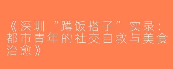 《深圳“蹲饭搭子”实录：都市青年的社交自救与美食治愈》