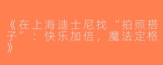 《在上海迪士尼找“拍照搭子”：快乐加倍，魔法定格》