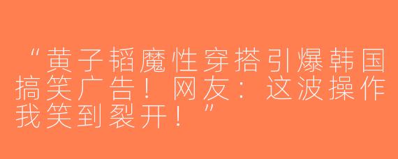 “黄子韬魔性穿搭引爆韩国搞笑广告！网友：这波操作我笑到裂开！”