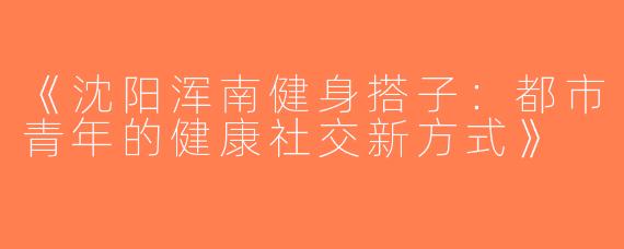 《沈阳浑南健身搭子：都市青年的健康社交新方式》