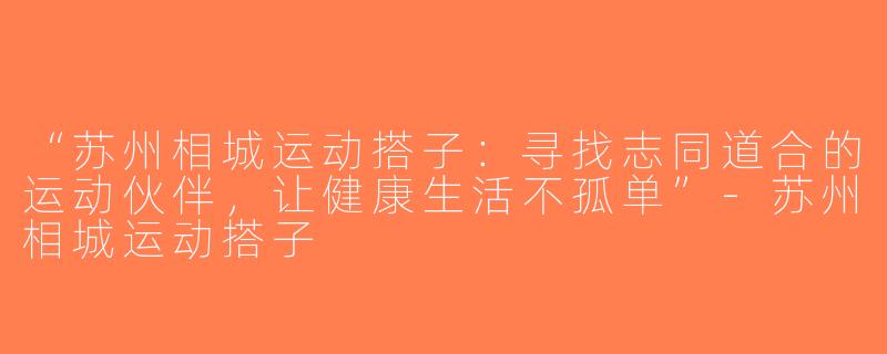 “苏州相城运动搭子：寻找志同道合的运动伙伴，让健康生活不孤单”-苏州相城运动搭子