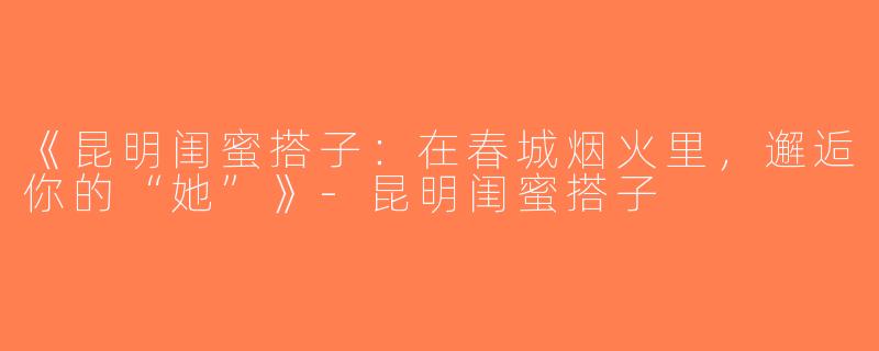 《昆明闺蜜搭子：在春城烟火里，邂逅你的“她”》-昆明闺蜜搭子