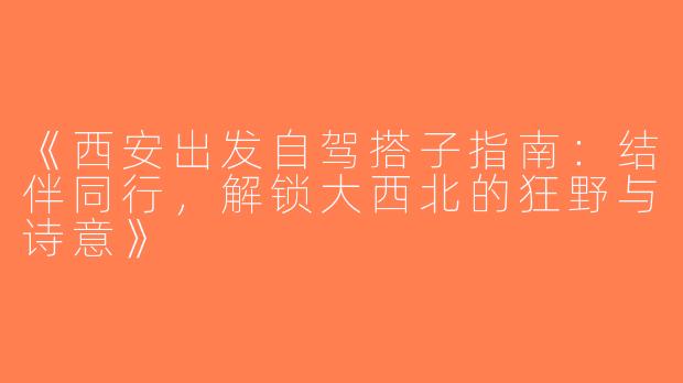 《西安出发自驾搭子指南：结伴同行，解锁大西北的狂野与诗意》