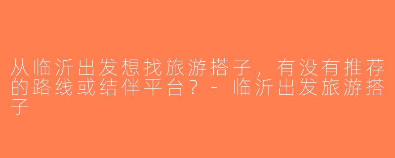 从临沂出发想找旅游搭子，有没有推荐的路线或结伴平台？-临沂出发旅游搭子