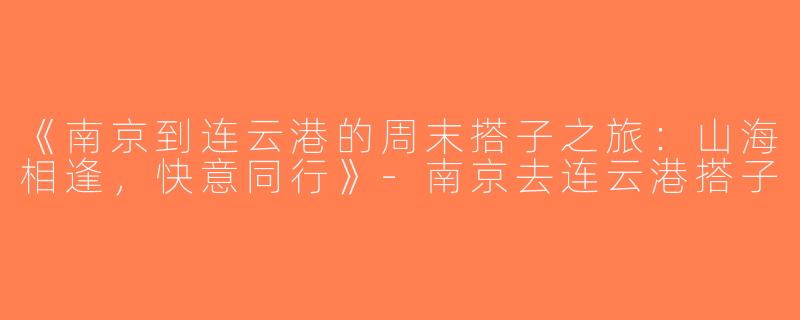 《南京到连云港的周末搭子之旅：山海相逢，快意同行》-南京去连云港搭子