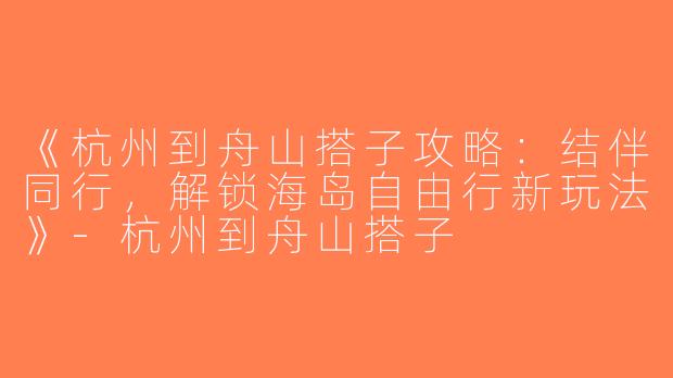 《杭州到舟山搭子攻略：结伴同行，解锁海岛自由行新玩法》-杭州到舟山搭子