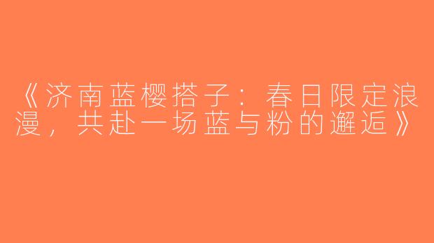 《济南蓝樱搭子：春日限定浪漫，共赴一场蓝与粉的邂逅》