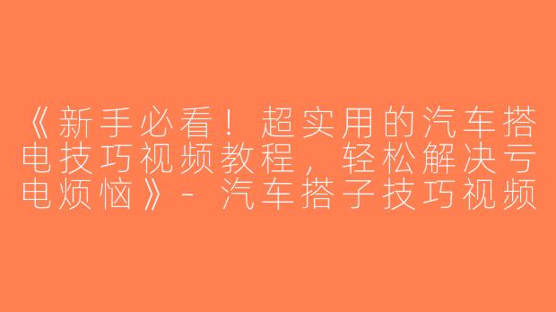 《新手必看！超实用的汽车搭电技巧视频教程，轻松解决亏电烦恼》-汽车搭子技巧视频教程