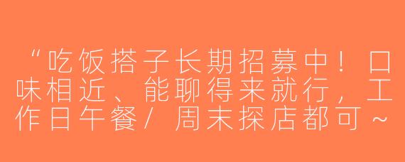 “吃饭搭子长期招募中！口味相近、能聊得来就行，工作日午餐/周末探店都可～有人一起吗？😋”