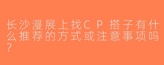 长沙漫展上找CP搭子有什么推荐的方式或注意事项吗？