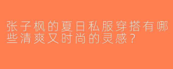 张子枫的夏日私服穿搭有哪些清爽又时尚的灵感？