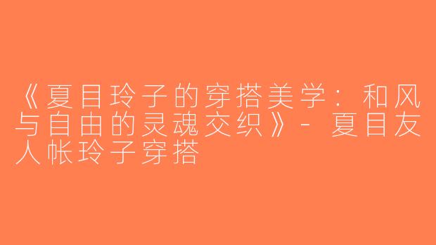 《夏目玲子的穿搭美学：和风与自由的灵魂交织》-夏目友人帐玲子穿搭