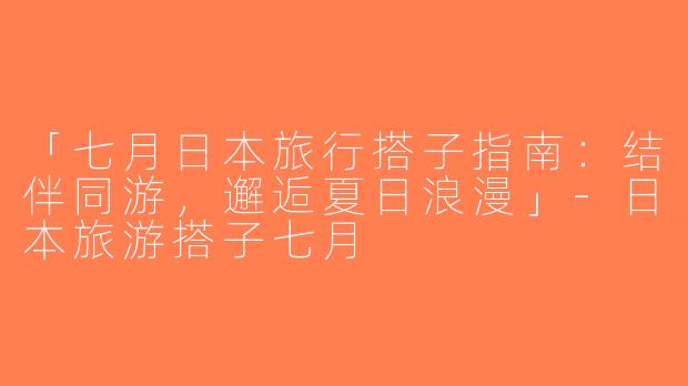 「七月日本旅行搭子指南：结伴同游，邂逅夏日浪漫」-日本旅游搭子七月