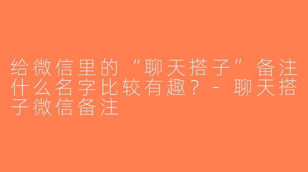 给微信里的“聊天搭子”备注什么名字比较有趣？-聊天搭子微信备注