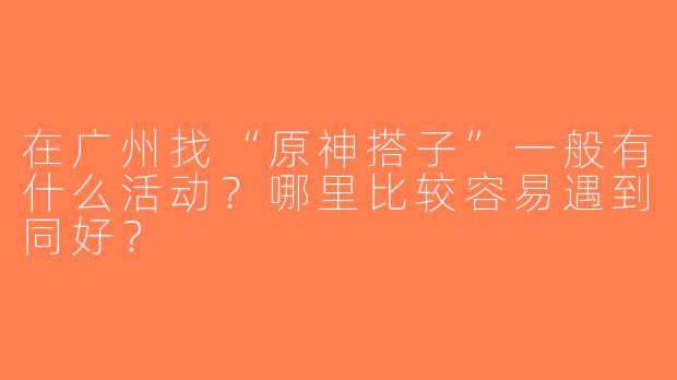 在广州找“原神搭子”一般有什么活动？哪里比较容易遇到同好？