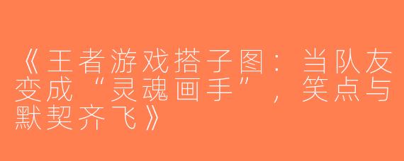 《王者游戏搭子图：当队友变成“灵魂画手”，笑点与默契齐飞》