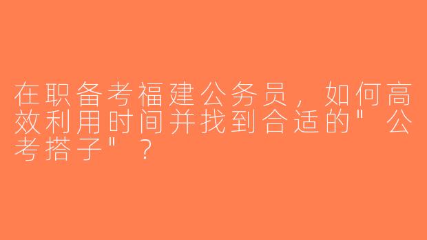在职备考福建公务员，如何高效利用时间并找到合适的