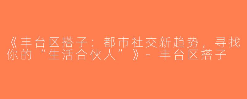 《丰台区搭子：都市社交新趋势，寻找你的“生活合伙人”》-丰台区搭子