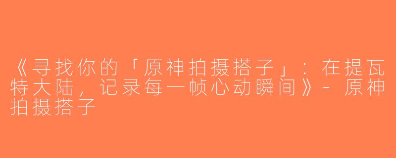 《寻找你的「原神拍摄搭子」：在提瓦特大陆，记录每一帧心动瞬间》-原神拍摄搭子