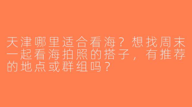 天津哪里适合看海？想找周末一起看海拍照的搭子，有推荐的地点或群组吗？