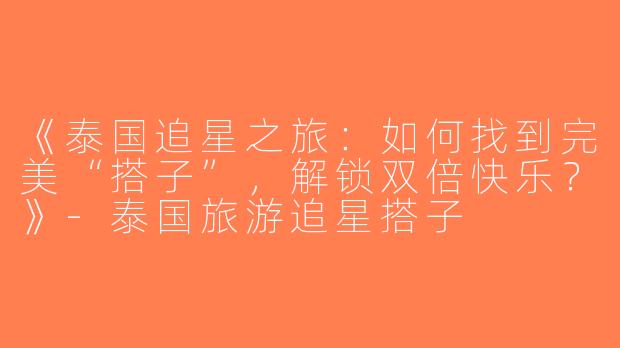 《泰国追星之旅：如何找到完美“搭子”，解锁双倍快乐？》-泰国旅游追星搭子