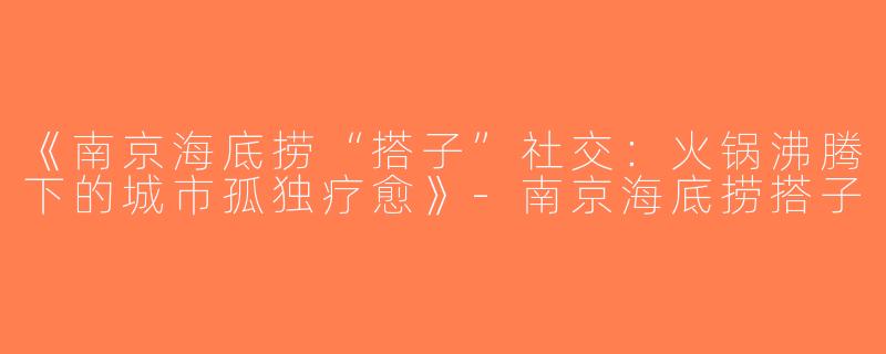 《南京海底捞“搭子”社交：火锅沸腾下的城市孤独疗愈》-南京海底捞搭子
