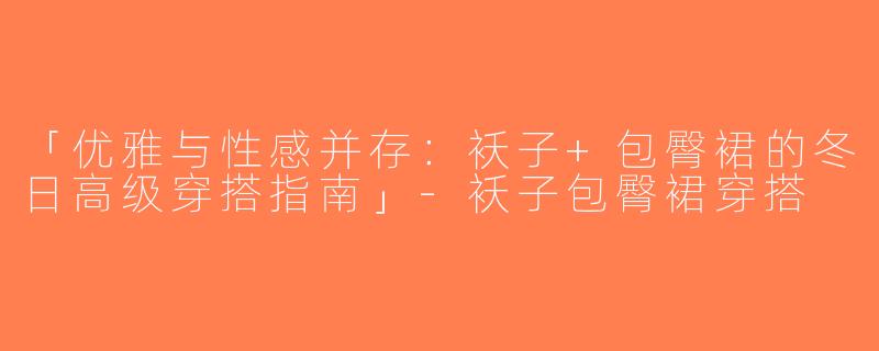 「优雅与性感并存：袄子+包臀裙的冬日高级穿搭指南」-袄子包臀裙穿搭