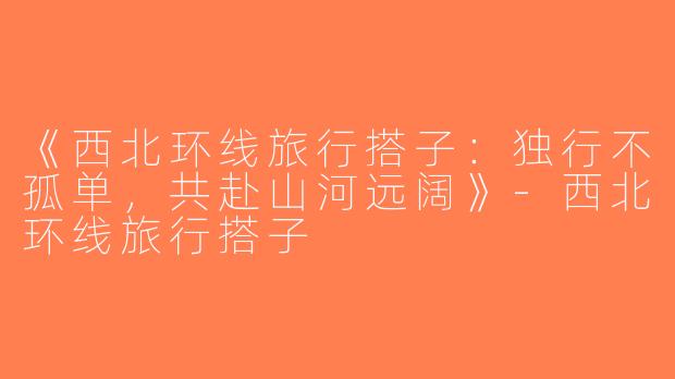 《西北环线旅行搭子：独行不孤单，共赴山河远阔》-西北环线旅行搭子
