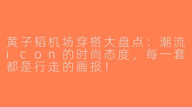 黄子韬机场穿搭大盘点：潮流icon的时尚态度，每一套都是行走的画报！
