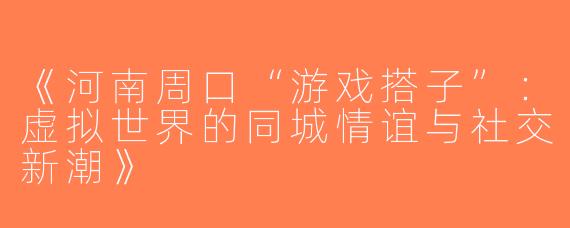 《河南周口“游戏搭子”：虚拟世界的同城情谊与社交新潮》