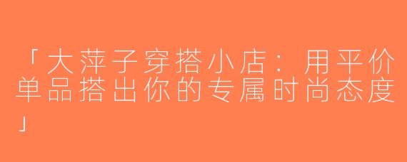 「大萍子穿搭小店：用平价单品搭出你的专属时尚态度」