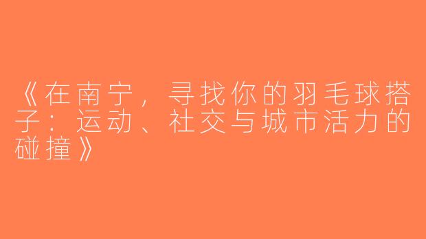 《在南宁，寻找你的羽毛球搭子：运动、社交与城市活力的碰撞》