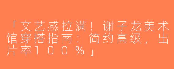 「文艺感拉满！谢子龙美术馆穿搭指南：简约高级，出片率100%」