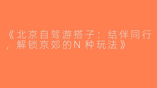 《北京自驾游搭子：结伴同行，解锁京郊的N种玩法》