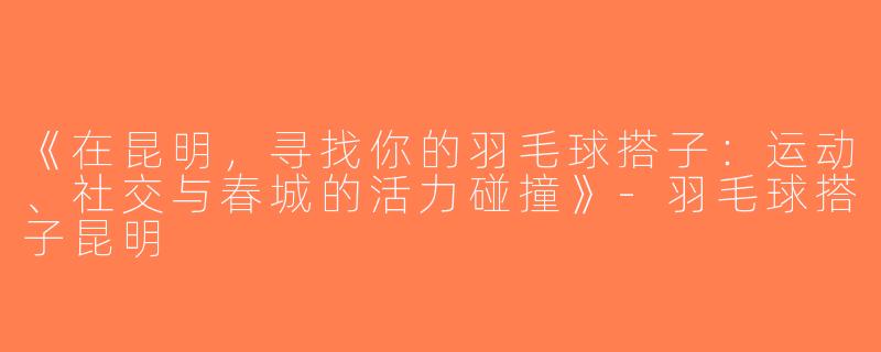 《在昆明，寻找你的羽毛球搭子：运动、社交与春城的活力碰撞》-羽毛球搭子昆明