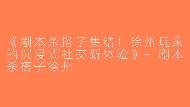 《剧本杀搭子集结！徐州玩家的沉浸式社交新体验》-剧本杀搭子徐州