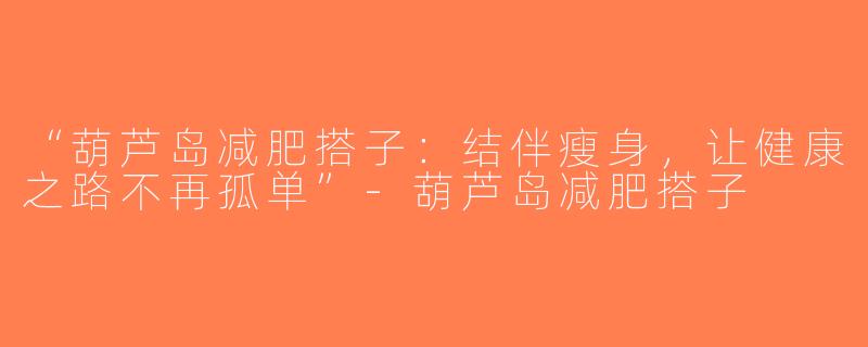 “葫芦岛减肥搭子：结伴瘦身，让健康之路不再孤单”-葫芦岛减肥搭子