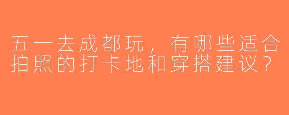 五一去成都玩，有哪些适合拍照的打卡地和穿搭建议？